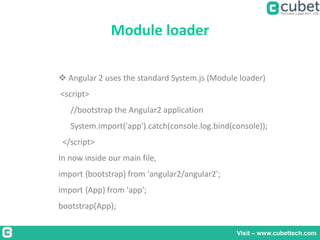 Module loader
Visit – www.cubettech.com
 Angular 2 uses the standard System.js (Module loader)
<script>
//bootstrap the Angular2 application
System.import('app').catch(console.log.bind(console));
</script>
In now inside our main file,
import {bootstrap} from 'angular2/angular2';
import {App} from 'app';
bootstrap(App);
 