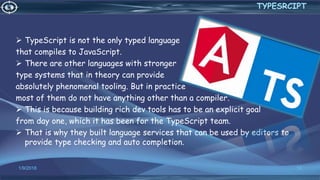  TypeScript is not the only typed language
that compiles to JavaScript.
 There are other languages with stronger
type systems that in theory can provide
absolutely phenomenal tooling. But in practice
most of them do not have anything other than a compiler.
 This is because building rich dev tools has to be an explicit goal
from day one, which it has been for the TypeScript team.
 That is why they built language services that can be used by editors to
provide type checking and auto completion.
1/9/2018 12
TYPESRCIPT
 