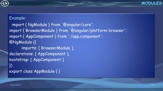 12/01/2017 15
Example:
import { NgModule } from '@angular/core';
import { BrowserModule } from '@angular/platform-browser';
import { AppComponent } from './app.component';
@NgModule ({
imports: [ BrowserModule ],
declarations: [ AppComponent ],
bootstrap: [ AppComponent ]
})
export class AppModule { }
MODULES
 