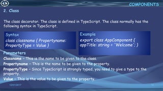 12/01/2017 18
2. Class
The class decorator. The class is defined in TypeScript. The class normally has the
following syntax in TypeScript.
Parameters
Classname − This is the name to be given to the class.
Propertyname − This is the name to be given to the property.
PropertyType − Since TypeScript is strongly typed, you need to give a type to the
property.
Value − This is the value to be given to the property.
COMPONENTS
Syntax
class classname { Propertyname:
PropertyType = Value }
Example
export class AppComponent {
appTitle: string = 'Welcome'; }
 