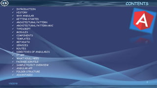  INTRODUCTION
 HISTORY
 WHY ANGULAR
 GETTING STARTED
 ARCHITECTURAL PATTERN
 ARCHITECTURAL PATTERN-MVC
 TYPESCRIPT
 MODULES
 COMPONENTS
 TEMPLATES
 METADATA
 SERVICES
 ROUTES
 DIRECTIVES OF ANGULARJS
 1ST APP
 WHAT YOULL NEED
 PACKAGE.SON FILE
 SAMPLE POJECT OVERVIEW
 ANGULAR APP
 FOLDER STRUCTURE
 ADVANTAGES
1/9/2018
2
CONTENTS
 