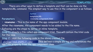 12/01/2017 20
There are other ways to define a template and that can be done via the
templateURL command. The simplest way to use this in the component is as follows.
Parameters
• viewname − This is the name of the app component module.
After the viewname, the component needs to be added to the file name.
Following are the steps to define an inline template.
Step 1 − Create a file called app.component.html. This will contain the html code
for the view.
Step 2 − Add the following code in the above created file.
<div>{{appTitle}} SNIPE IT </div> This defines a simple div tag and references the
appTitle property from the app.component class.
TEMPLATES
Syntax
templateURL:
viewname.component.html
<div>{{appTitle}} SNIPE IT </div>
 