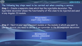 @Injectable()
export class classname {
}
12/01/2017 26
The following key steps need to be carried out when creating a service.
Step 1 − Create a separate class which has the injectable decorator. The
injectable decorator allows the functionality of this class to be injected and used
in any Angular JS module.
Step 2 − Next in your appComponent module or the module in which you want to
use the service, you need to define it as a provider in the @Component decorator.
SERVICES
@Component ({
providers : [classname]
})
 