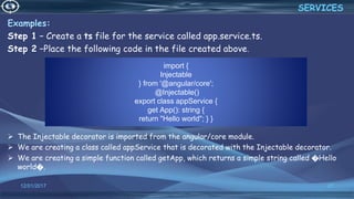import {
Injectable
} from '@angular/core';
@Injectable()
export class appService {
get App(): string {
return "Hello world"; } }
12/01/2017 27
Examples:
Step 1 − Create a ts file for the service called app.service.ts.
Step 2 −Place the following code in the file created above.
 The Injectable decorator is imported from the angular/core module.
 We are creating a class called appService that is decorated with the Injectable decorator.
 We are creating a simple function called getApp, which returns a simple string called �Hello
world�.
SERVICES
 