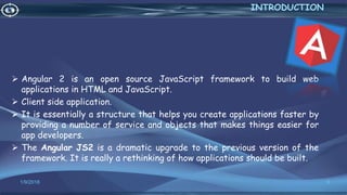  Angular 2 is an open source JavaScript framework to build web
applications in HTML and JavaScript.
 Client side application.
 It is essentially a structure that helps you create applications faster by
providing a number of service and objects that makes things easier for
app developers.
 The Angular JS2 is a dramatic upgrade to the previous version of the
framework. It is really a rethinking of how applications should be built.
1/9/2018 3
INTRODUCTION
 