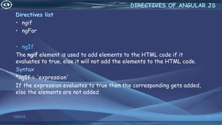 1/9/2018 30
Directives list
• ngif
• ngFor
• ngIf
The ngif element is used to add elements to the HTML code if it
evaluates to true, else it will not add the elements to the HTML code.
Syntax
*ngIf = 'expression'
If the expression evaluates to true then the corresponding gets added,
else the elements are not added.
DIRECTIVES OF ANGULAR JS
 