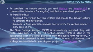 • To complete the sample project, you need Node.js and Angular CLI (a
command-line interface for Angular) installed on your development PC:
• To install Node.js:
– Download the version for your system and choose the default options
to complete the installation.
– Run node -v from your OS command line to verify the version number —
in my case, v6.9.1.
• The Node Package Manager (NPM) is automatically installed along with
Node. Type npm -v to see its version number. NPM is used in the
background when you install packages from the public NPM repository. A
common NPM command is npm install, which is used to download the
package versions listed in your Angular project's package.json file.
12/01/2017 37
WHAT YOU'LL NEED
 