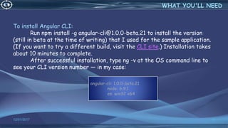 To install Angular CLI:
Run npm install -g angular-cli@1.0.0-beta.21 to install the version
(still in beta at the time of writing) that I used for the sample application.
(If you want to try a different build, visit the CLI site.) Installation takes
about 10 minutes to complete.
After successful installation, type ng -v at the OS command line to
see your CLI version number — in my case:
12/01/2017 38
WHAT YOU'LL NEED
angular-cli: 1.0.0-beta.21
node: 6.9.1
os: win32 x64
 
