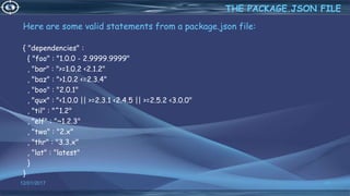 Here are some valid statements from a package.json file:
{ "dependencies" :
{ "foo" : "1.0.0 - 2.9999.9999"
, "bar" : ">=1.0.2 <2.1.2"
, "baz" : ">1.0.2 <=2.3.4"
, "boo" : "2.0.1"
, "qux" : "<1.0.0 || >=2.3.1 <2.4.5 || >=2.5.2 <3.0.0"
, "til" : "^1.2"
, "elf" : "~1.2.3"
, "two" : "2.x"
, "thr" : "3.3.x"
, "lat" : "latest"
}
}
12/01/2017 40
THE PACKAGE.JSON FILE
 