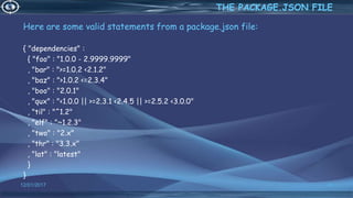 Here are some valid statements from a package.json file:
{ "dependencies" :
{ "foo" : "1.0.0 - 2.9999.9999"
, "bar" : ">=1.0.2 <2.1.2"
, "baz" : ">1.0.2 <=2.3.4"
, "boo" : "2.0.1"
, "qux" : "<1.0.0 || >=2.3.1 <2.4.5 || >=2.5.2 <3.0.0"
, "til" : "^1.2"
, "elf" : "~1.2.3"
, "two" : "2.x"
, "thr" : "3.3.x"
, "lat" : "latest"
}
}
12/01/2017 41
THE PACKAGE.JSON FILE
 