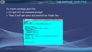 To create package.json file:
 hit npm init on command prompt
 Then it will ask some documentation fields like-
12/01/2017 42
THE PACKAGE.JSON FILE
 