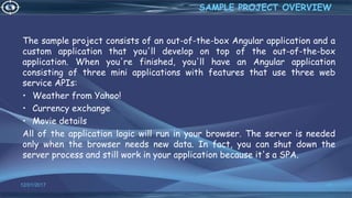 The sample project consists of an out-of-the-box Angular application and a
custom application that you'll develop on top of the out-of-the-box
application. When you're finished, you'll have an Angular application
consisting of three mini applications with features that use three web
service APIs:
• Weather from Yahoo!
• Currency exchange
• Movie details
All of the application logic will run in your browser. The server is needed
only when the browser needs new data. In fact, you can shut down the
server process and still work in your application because it's a SPA.
12/01/2017 43
SAMPLE PROJECT OVERVIEW
 