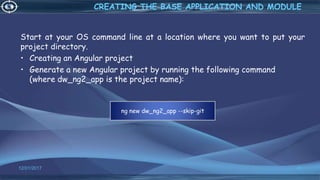 Start at your OS command line at a location where you want to put your
project directory.
• Creating an Angular project
• Generate a new Angular project by running the following command
(where dw_ng2_app is the project name):
12/01/2017 45
CREATING THE BASE APPLICATION AND MODULE
ng new dw_ng2_app --skip-git
 