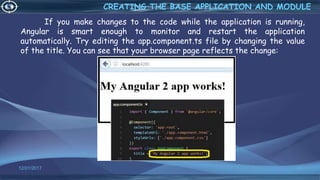 If you make changes to the code while the application is running,
Angular is smart enough to monitor and restart the application
automatically. Try editing the app.component.ts file by changing the value
of the title. You can see that your browser page reflects the change:
12/01/2017 51
CREATING THE BASE APPLICATION AND MODULE
 