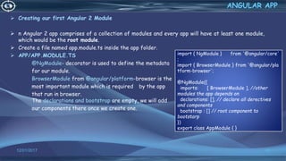  Creating our first Angular 2 Module
 n Angular 2 app comprises of a collection of modules and every app will have at least one module,
which would be the root module.
 Create a file named app.module.ts inside the app folder.
 APP/APP.MODULE.TS
@NgModule- decorator is used to define the metadata
for our module.
BrowserModule from @angular/platform-browser is the
most important module which is required by the app
that run in browser.
The declarations and bootstrap are empty, we will add
our components there once we create one.
12/01/2017 60
ANGULAR APP
import { NgModule } from '@angular/core'
;
import { BrowserModule } from '@angular/pla
tform-browser';
@NgModule({
imports: [ BrowserModule ], //other
modules the app depends on
declarations: [], // declare all derectives
and components
bootstrap : [] // root component to
bootstarp
})
export class AppModule { }
 