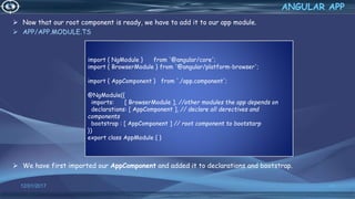  Now that our root component is ready, we have to add it to our app module.
 APP/APP.MODULE.TS
 We have first imported our AppComponent and added it to declarations and bootstrap.
12/01/2017 63
ANGULAR APP
import { NgModule } from '@angular/core';
import { BrowserModule } from '@angular/platform-browser';
import { AppComponent } from './app.component';
@NgModule({
imports: [ BrowserModule ], //other modules the app depends on
declarations: [ AppComponent ], // declare all derectives and
components
bootstrap : [ AppComponent ] // root component to bootstarp
})
export class AppModule { }
 