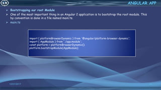  Bootstrapping our root Module
 One of the most important thing in an Angular 2 application is to bootstrap the root module. This
by convention is done in a file named main.ts.
 main.ts
12/01/2017 64
ANGULAR APP
import { platformBrowserDynamic } from '@angular/platform-browser-dynamic';
import { AppModule } from './app.module';
const platform = platformBrowserDynamic();
platform.bootstrapModule(AppModule);
 