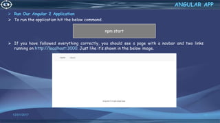  Run Our Angular 2 Application
 To run the application hit the below command.
 If you have followed everything correctly, you should see a page with a navbar and two links
running on http://localhost:3000. Just like it’s shown in the below image.
12/01/2017 66
ANGULAR APP
npm start
 