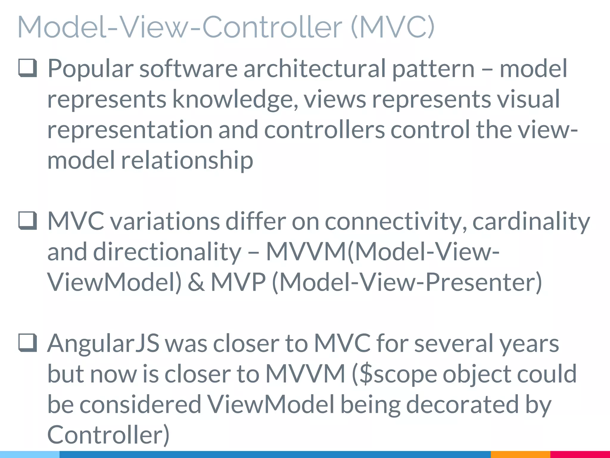 Model-View-Controller (MVC)
 Popular software architectural pattern – model
represents knowledge, views represents visual
representation and controllers control the view-
model relationship
 MVC variations differ on connectivity, cardinality
and directionality – MVVM(Model-View-
ViewModel) & MVP (Model-View-Presenter)
 AngularJS was closer to MVC for several years
but now is closer to MVVM ($scope object could
be considered ViewModel being decorated by
Controller)
 