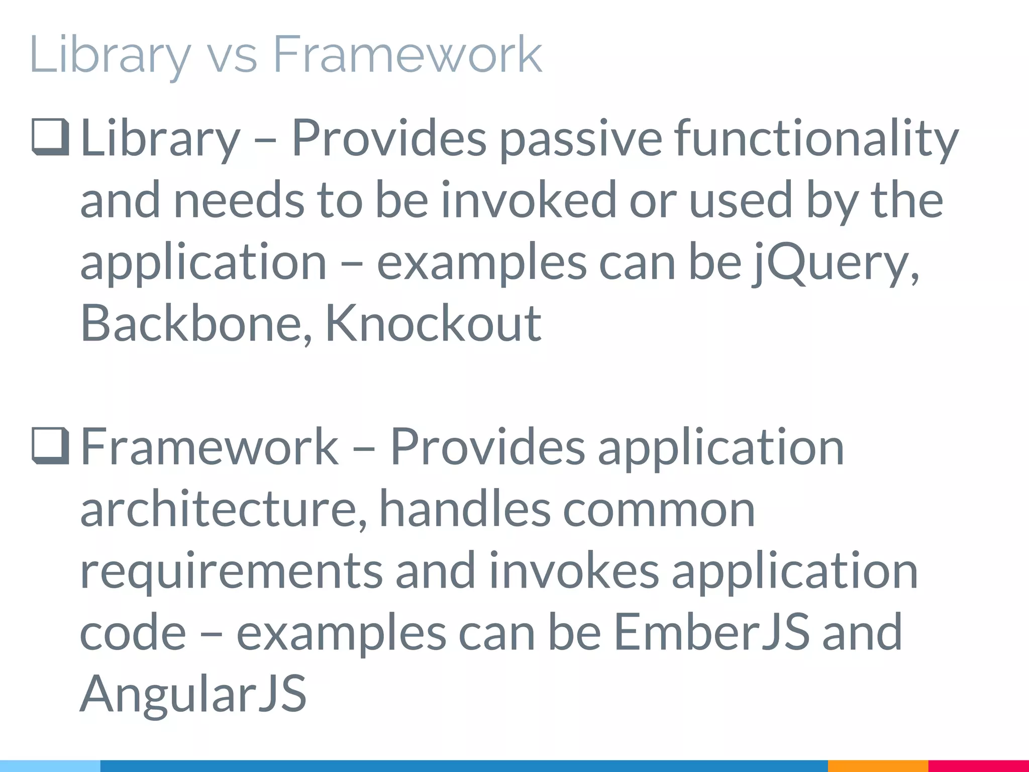 Library vs Framework
Library – Provides passive functionality
and needs to be invoked or used by the
application – examples can be jQuery,
Backbone, Knockout
Framework – Provides application
architecture, handles common
requirements and invokes application
code – examples can be EmberJS and
AngularJS
 