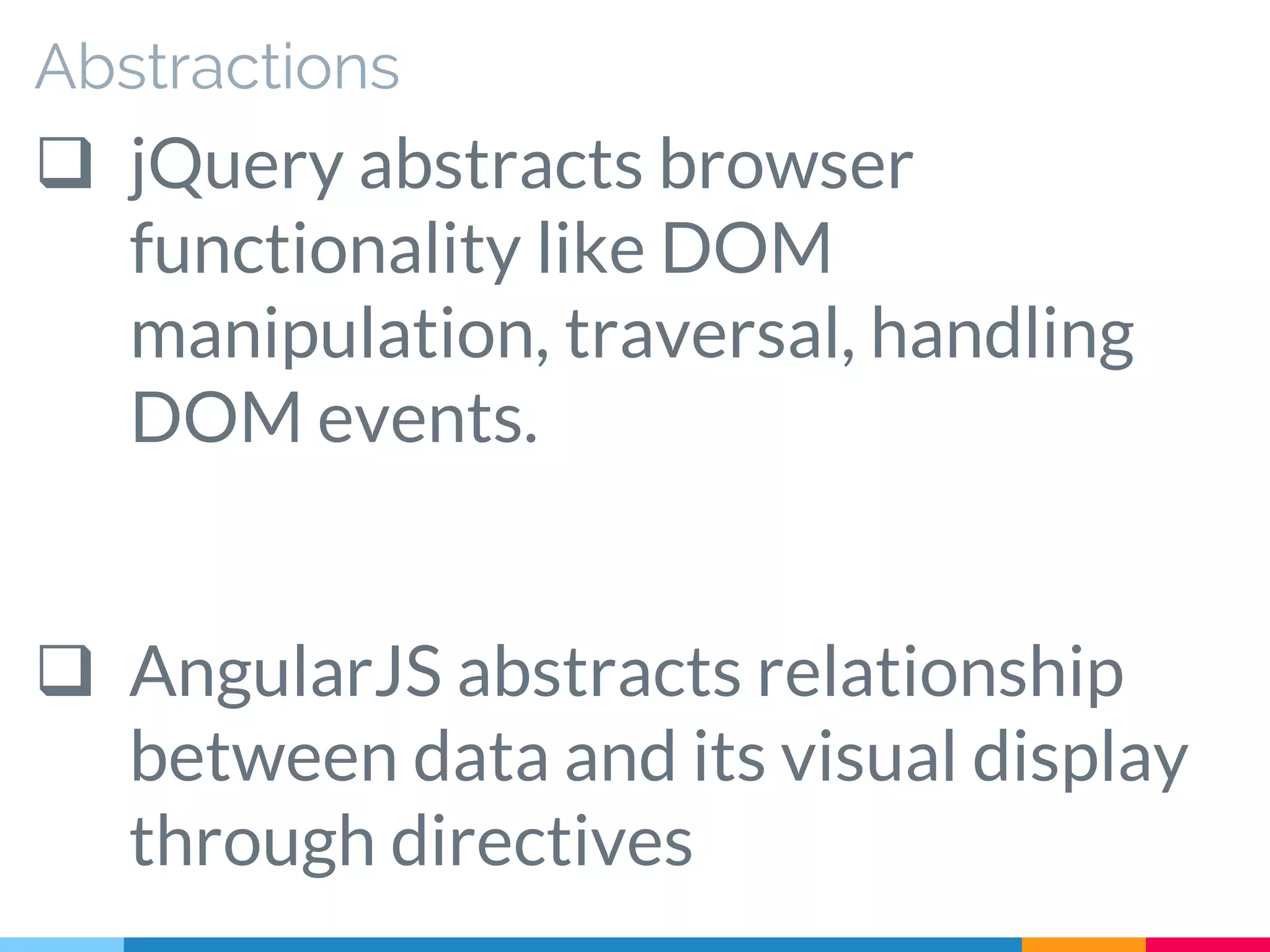 Abstractions
 jQuery abstracts browser
functionality like DOM
manipulation, traversal, handling
DOM events.
 AngularJS abstracts relationship
between data and its visual display
through directives
 