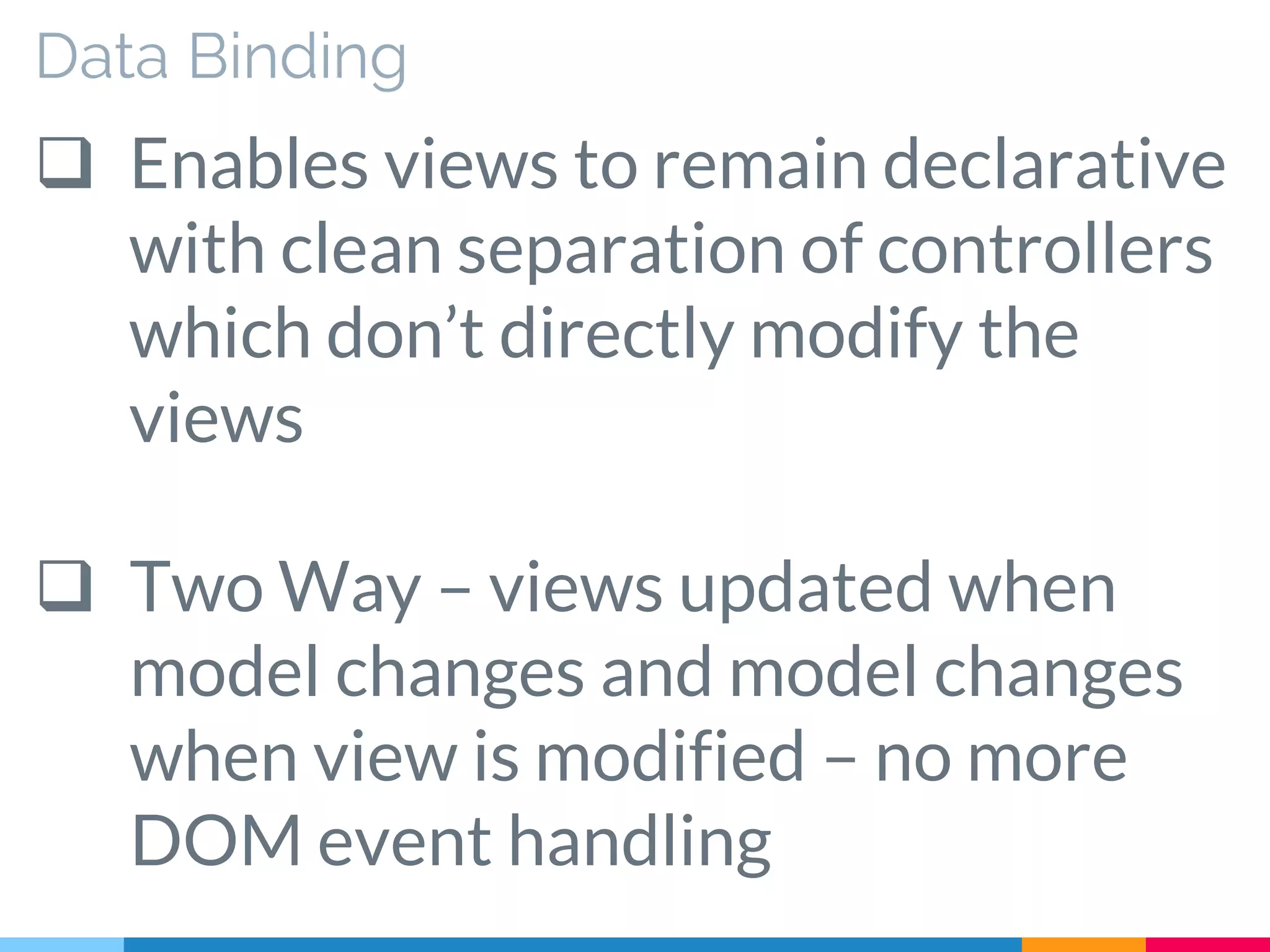 Data Binding
 Enables views to remain declarative
with clean separation of controllers
which don’t directly modify the
views
 Two Way – views updated when
model changes and model changes
when view is modified – no more
DOM event handling
 