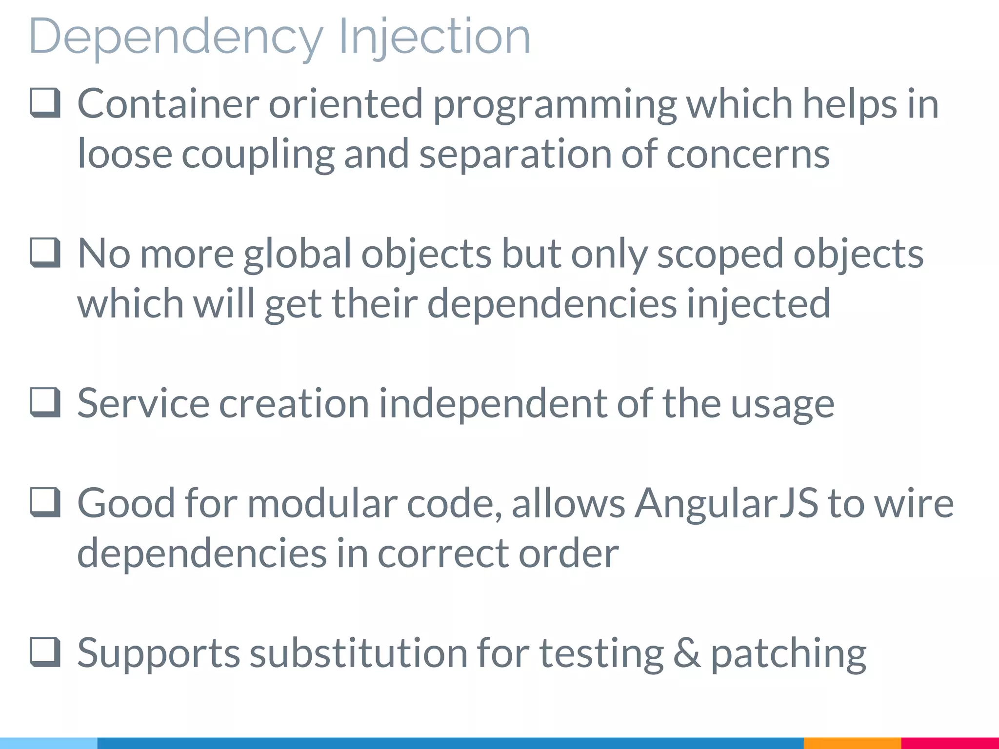 Dependency Injection
 Container oriented programming which helps in
loose coupling and separation of concerns
 No more global objects but only scoped objects
which will get their dependencies injected
 Service creation independent of the usage
 Good for modular code, allows AngularJS to wire
dependencies in correct order
 Supports substitution for testing & patching
 