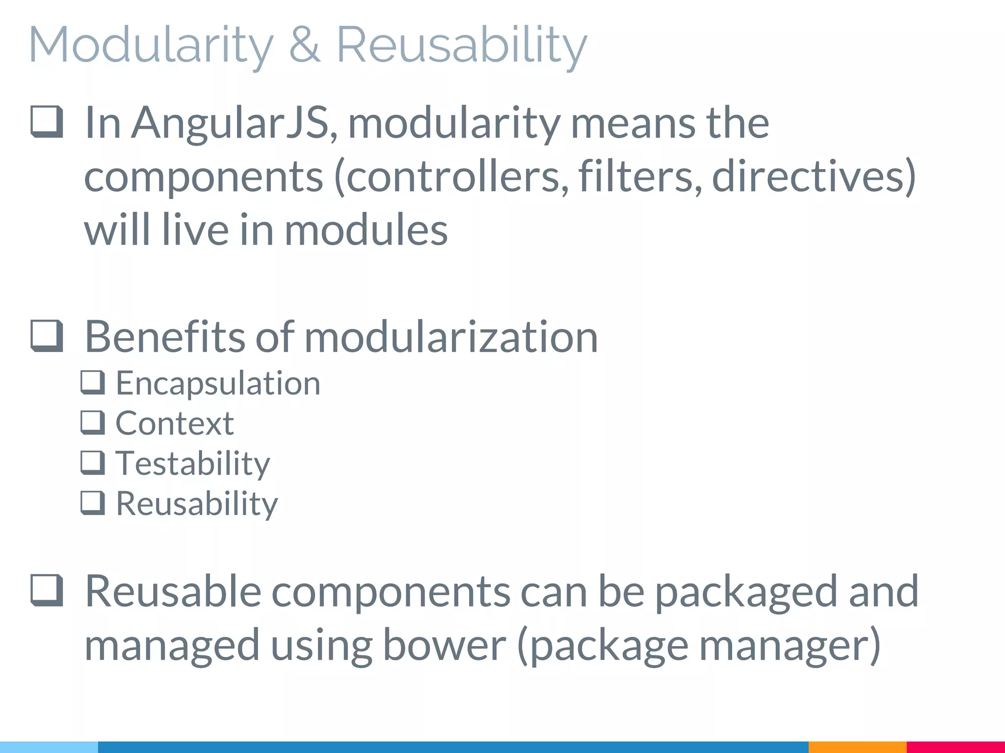 Modularity & Reusability
 In AngularJS, modularity means the
components (controllers, filters, directives)
will live in modules
 Benefits of modularization
 Encapsulation
 Context
 Testability
 Reusability
 Reusable components can be packaged and
managed using bower (package manager)
 