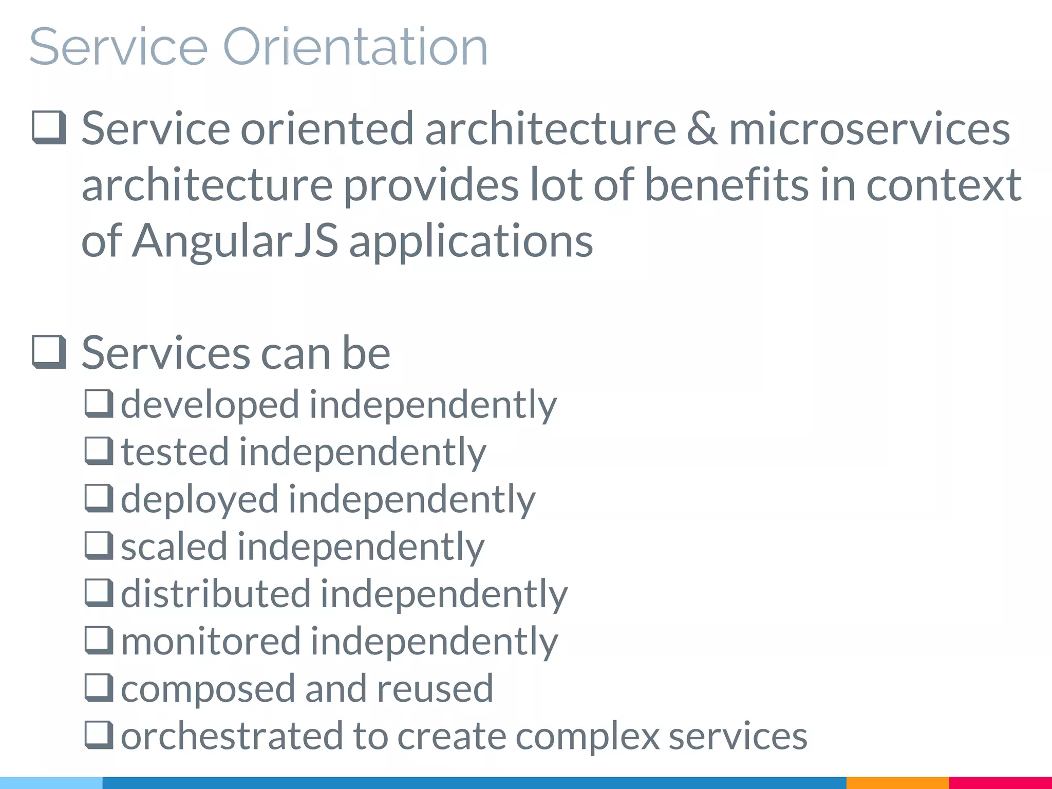 Service Orientation
 Service oriented architecture & microservices
architecture provides lot of benefits in context
of AngularJS applications
 Services can be
developed independently
tested independently
deployed independently
scaled independently
distributed independently
monitored independently
composed and reused
orchestrated to create complex services
 