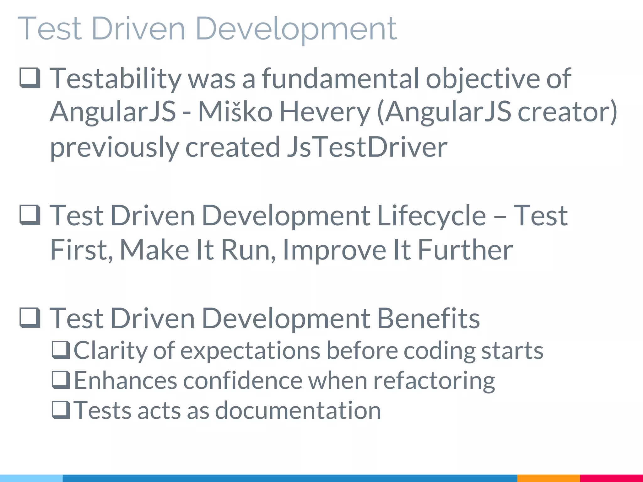 Test Driven Development
 Testability was a fundamental objective of
AngularJS - Miško Hevery (AngularJS creator)
previously created JsTestDriver
 Test Driven Development Lifecycle – Test
First, Make It Run, Improve It Further
 Test Driven Development Benefits
Clarity of expectations before coding starts
Enhances confidence when refactoring
Tests acts as documentation
 