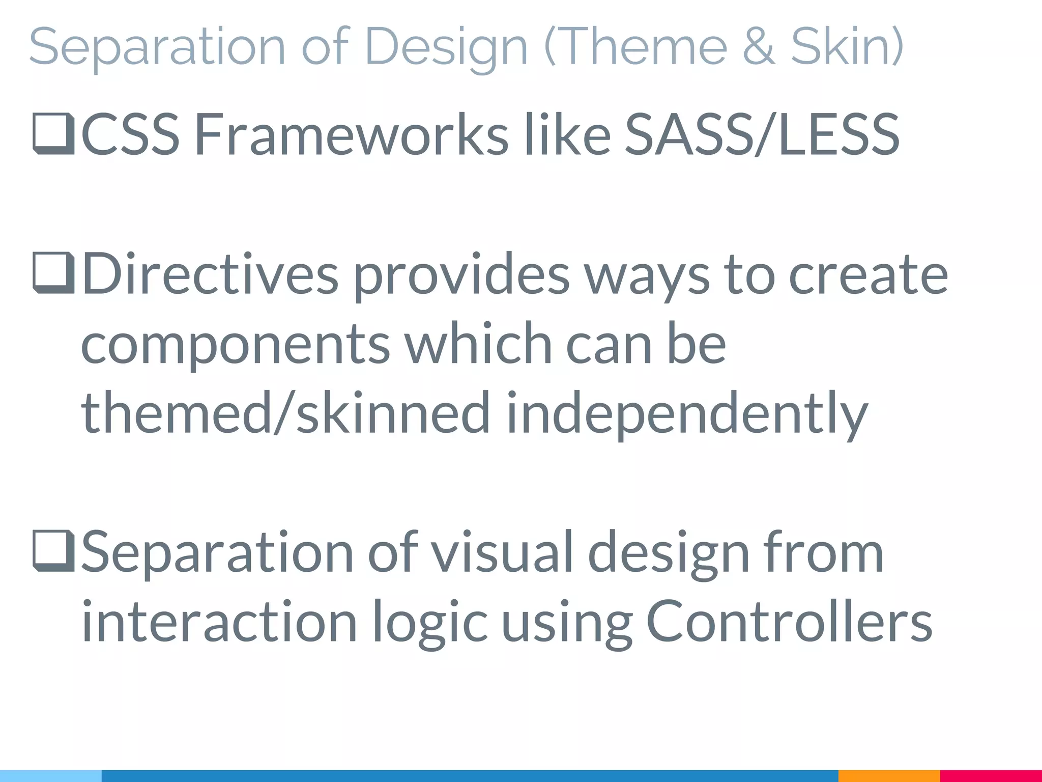 Separation of Design (Theme & Skin)
CSS Frameworks like SASS/LESS
Directives provides ways to create
components which can be
themed/skinned independently
Separation of visual design from
interaction logic using Controllers
 