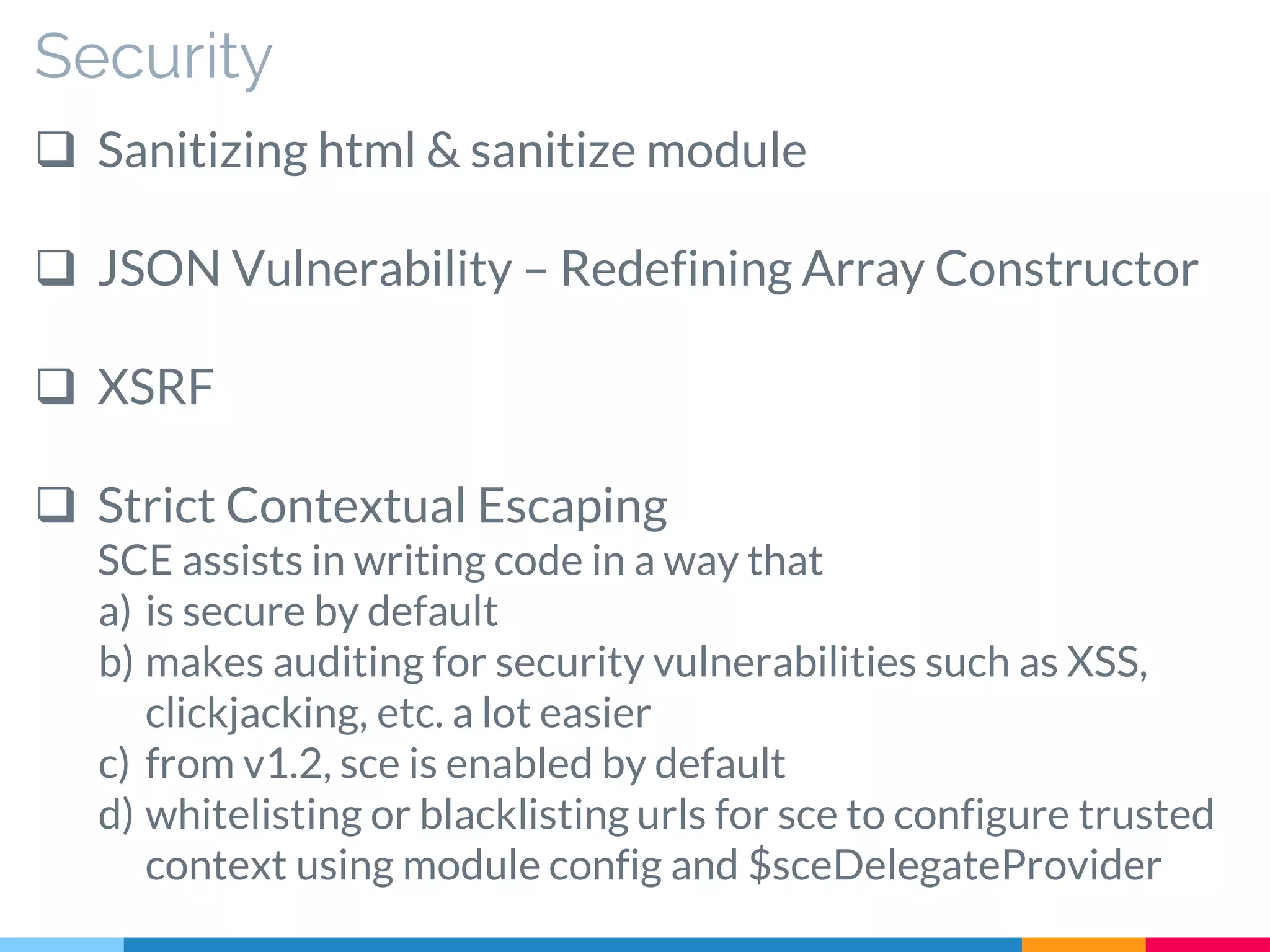 Security
 Sanitizing html & sanitize module
 JSON Vulnerability – Redefining Array Constructor
 XSRF
 Strict Contextual Escaping
SCE assists in writing code in a way that
a) is secure by default
b) makes auditing for security vulnerabilities such as XSS,
clickjacking, etc. a lot easier
c) from v1.2, sce is enabled by default
d) whitelisting or blacklisting urls for sce to configure trusted
context using module config and $sceDelegateProvider
 