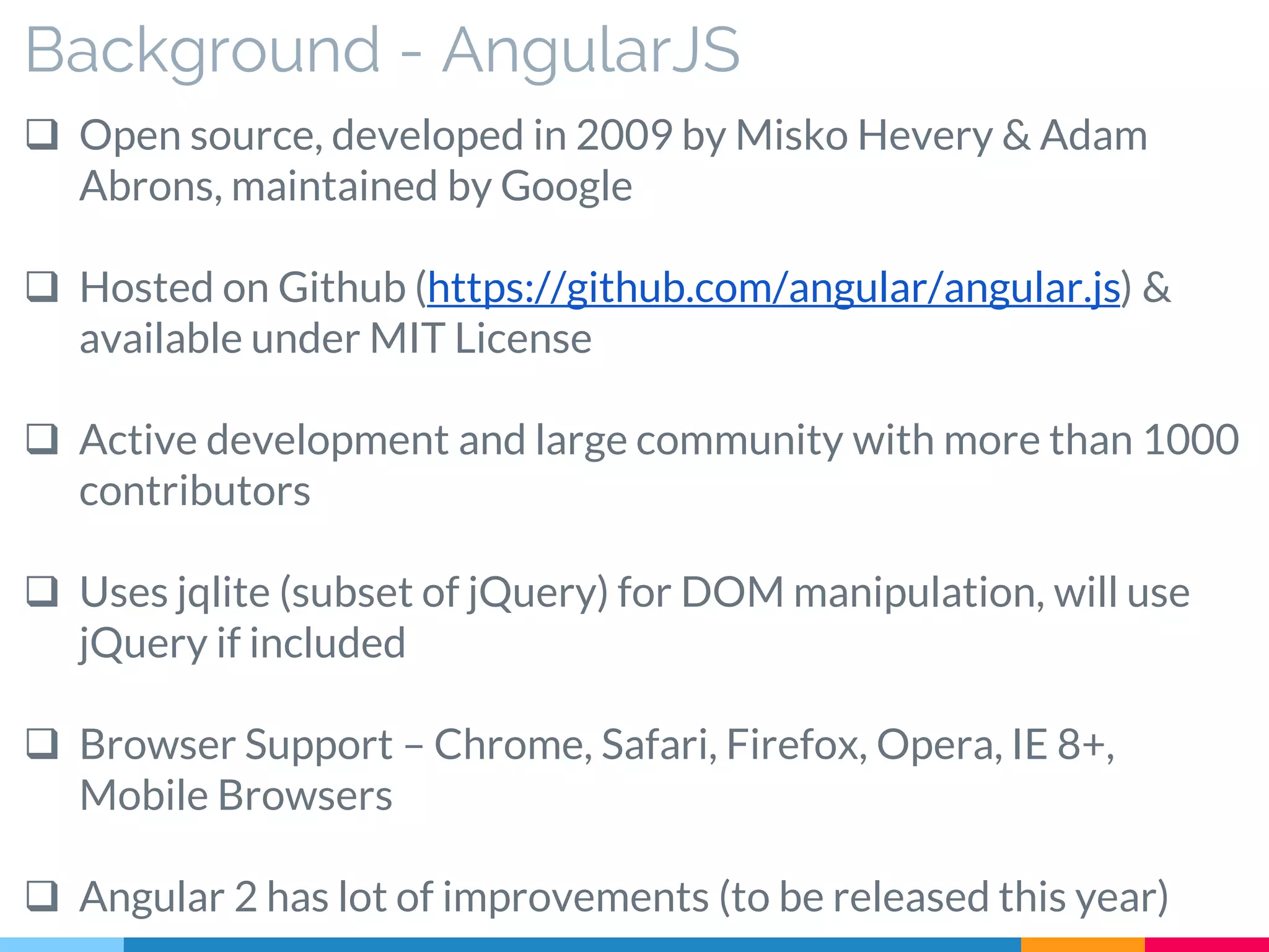 Background - AngularJS
 Open source, developed in 2009 by Misko Hevery & Adam
Abrons, maintained by Google
 Hosted on Github (https://github.com/angular/angular.js) &
available under MIT License
 Active development and large community with more than 1000
contributors
 Uses jqlite (subset of jQuery) for DOM manipulation, will use
jQuery if included
 Browser Support – Chrome, Safari, Firefox, Opera, IE 8+,
Mobile Browsers
 Angular 2 has lot of improvements (to be released this year)
 