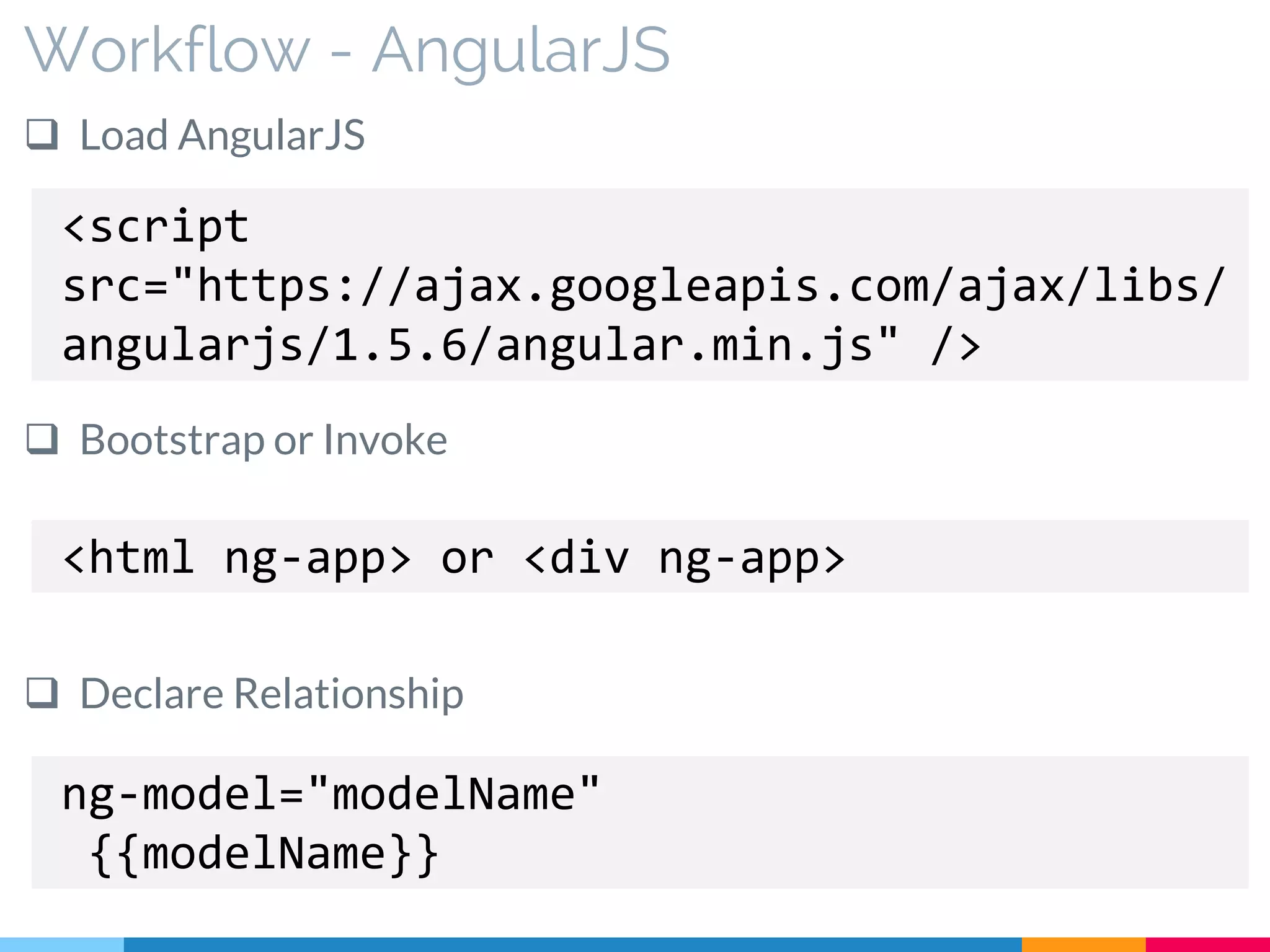 Workflow - AngularJS
 Load AngularJS
 Bootstrap or Invoke
 Declare Relationship
<script
src="https://ajax.googleapis.com/ajax/libs/
angularjs/1.5.6/angular.min.js" />
<html ng-app> or <div ng-app>
ng-model="modelName"
{{modelName}}
 