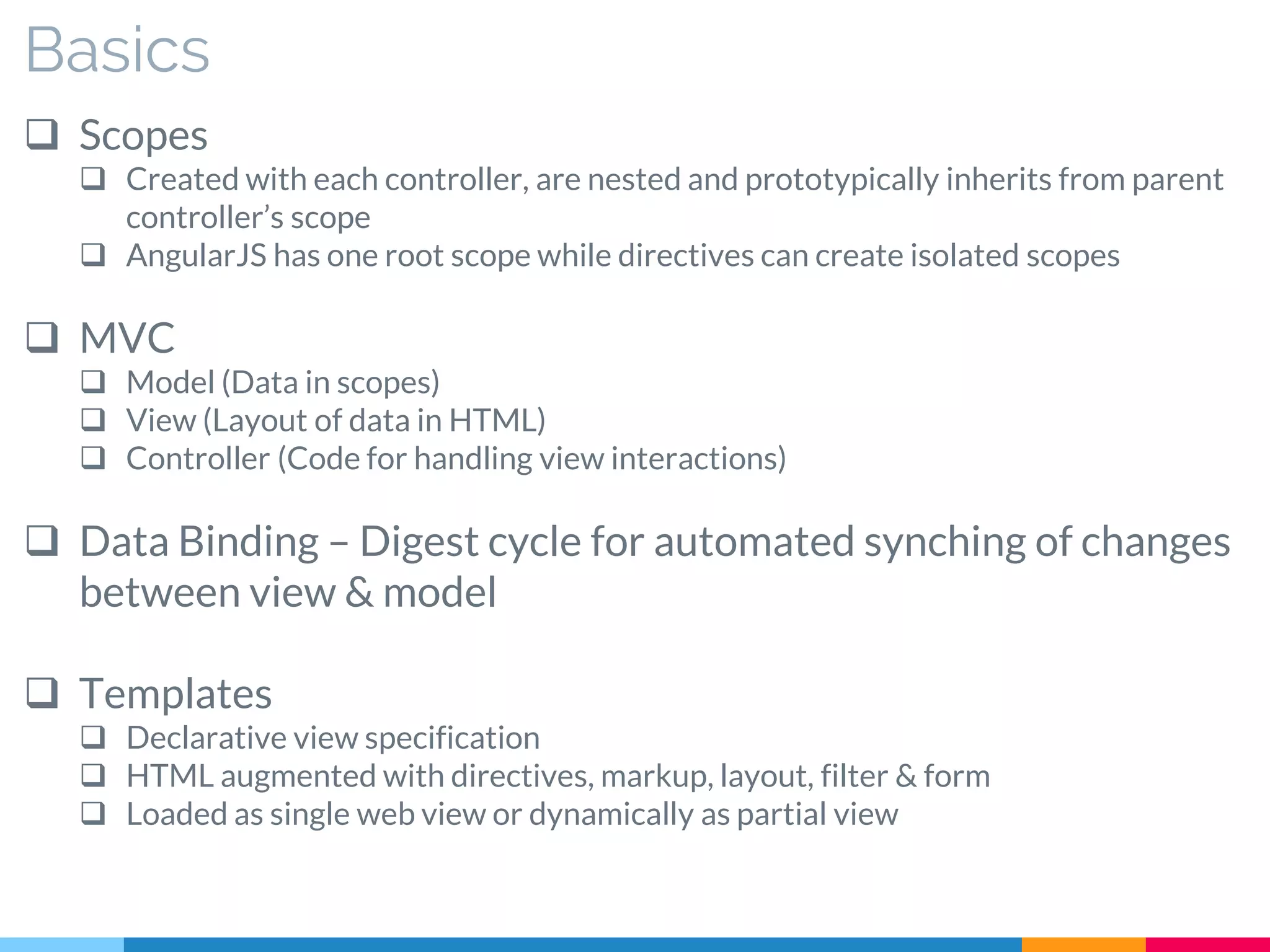 Basics
 Scopes
 Created with each controller, are nested and prototypically inherits from parent
controller’s scope
 AngularJS has one root scope while directives can create isolated scopes
 MVC
 Model (Data in scopes)
 View (Layout of data in HTML)
 Controller (Code for handling view interactions)
 Data Binding – Digest cycle for automated synching of changes
between view & model
 Templates
 Declarative view specification
 HTML augmented with directives, markup, layout, filter & form
 Loaded as single web view or dynamically as partial view
 