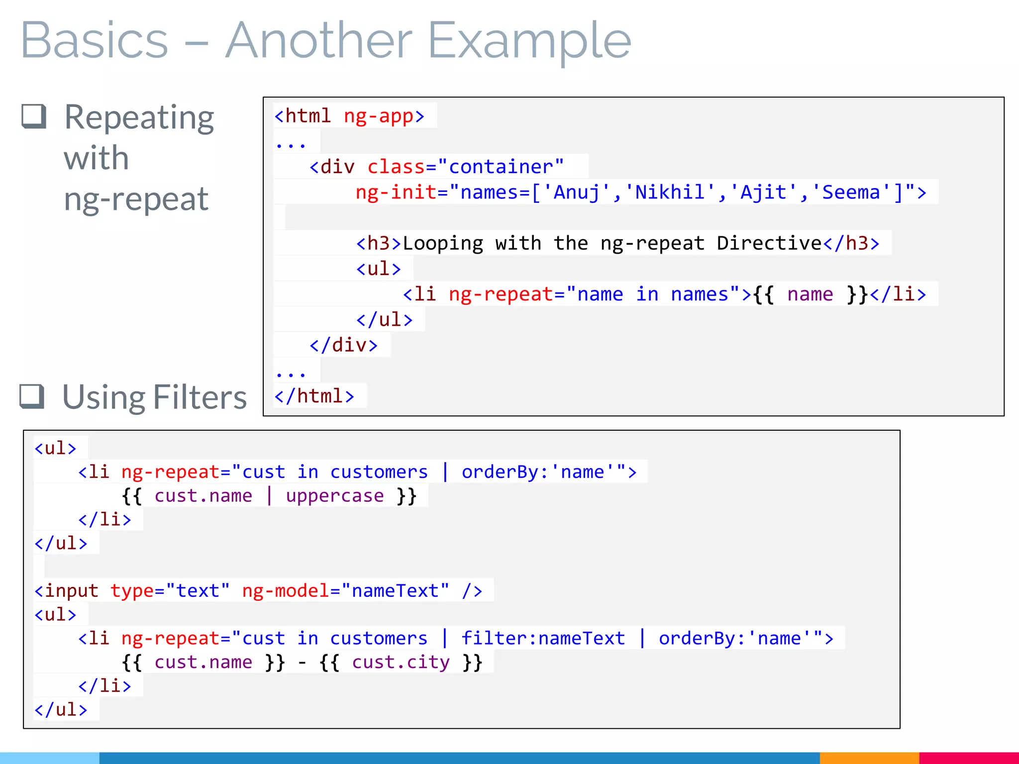Basics – Another Example
 Repeating
with
ng-repeat
<ul>
<li ng-repeat="cust in customers | orderBy:'name'">
{{ cust.name | uppercase }}
</li>
</ul>
<input type="text" ng-model="nameText" />
<ul>
<li ng-repeat="cust in customers | filter:nameText | orderBy:'name'">
{{ cust.name }} - {{ cust.city }}
</li>
</ul>
<html ng-app>
...
<div class="container"
ng-init="names=['Anuj','Nikhil','Ajit','Seema']">
<h3>Looping with the ng-repeat Directive</h3>
<ul>
<li ng-repeat="name in names">{{ name }}</li>
</ul>
</div>
...
</html> Using Filters
 