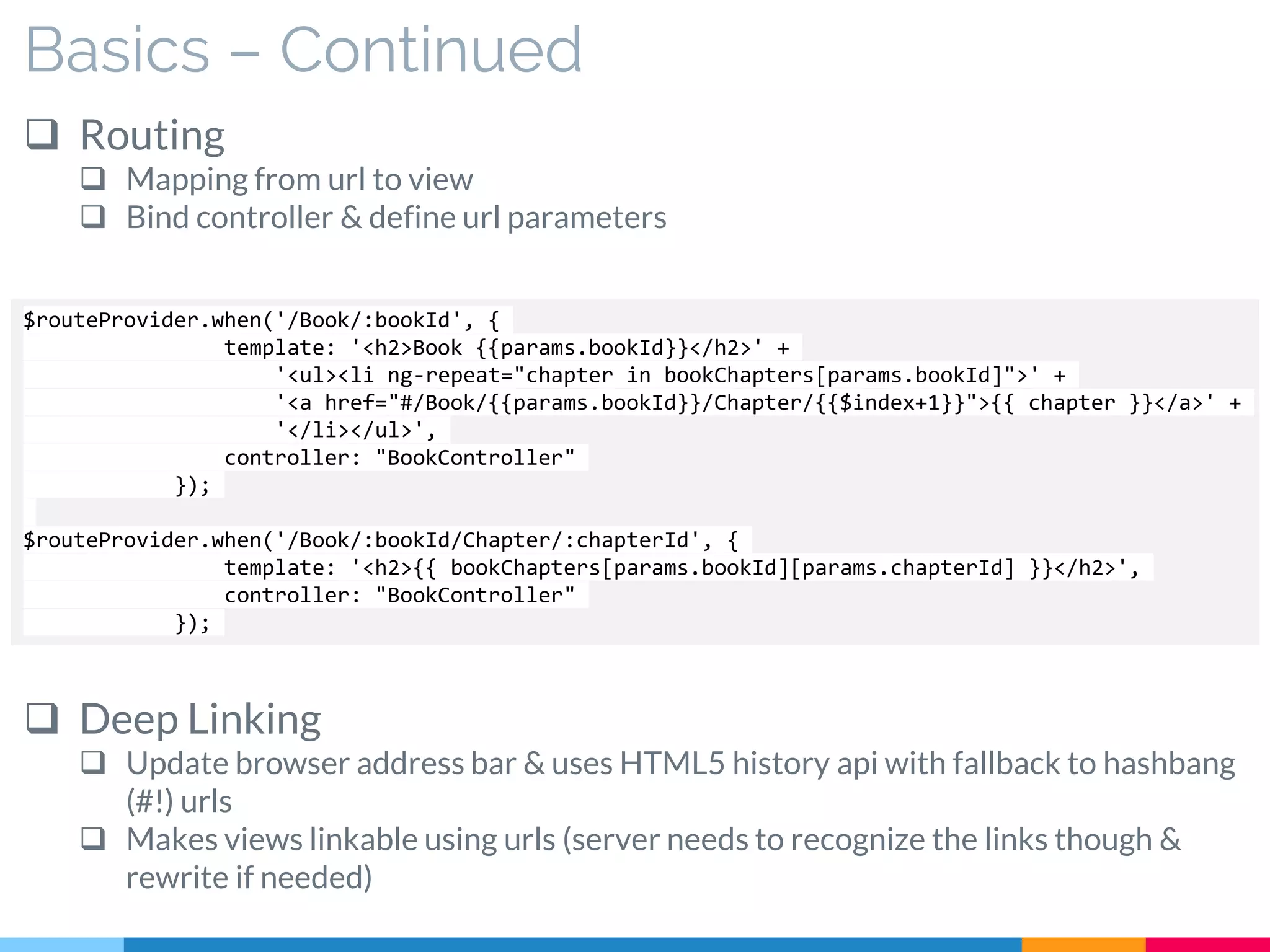 Basics – Continued
 Routing
 Mapping from url to view
 Bind controller & define url parameters
 Deep Linking
 Update browser address bar & uses HTML5 history api with fallback to hashbang
(#!) urls
 Makes views linkable using urls (server needs to recognize the links though &
rewrite if needed)
$routeProvider.when('/Book/:bookId', {
template: '<h2>Book {{params.bookId}}</h2>' +
'<ul><li ng-repeat="chapter in bookChapters[params.bookId]">' +
'<a href="#/Book/{{params.bookId}}/Chapter/{{$index+1}}">{{ chapter }}</a>' +
'</li></ul>',
controller: "BookController"
});
$routeProvider.when('/Book/:bookId/Chapter/:chapterId', {
template: '<h2>{{ bookChapters[params.bookId][params.chapterId] }}</h2>',
controller: "BookController"
});
 