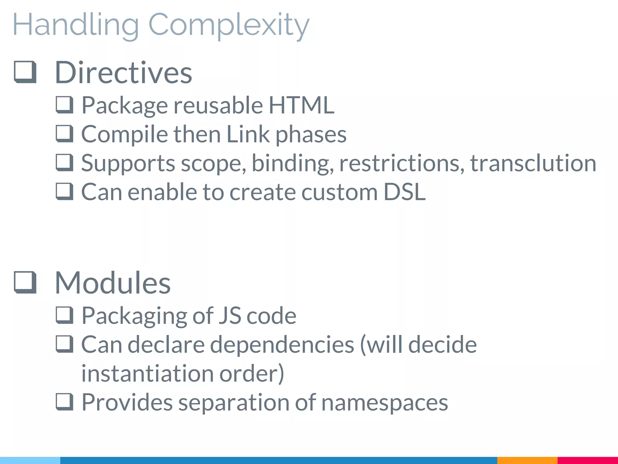 Handling Complexity
 Directives
 Package reusable HTML
 Compile then Link phases
 Supports scope, binding, restrictions, transclution
 Can enable to create custom DSL
 Modules
 Packaging of JS code
 Can declare dependencies (will decide
instantiation order)
 Provides separation of namespaces
 