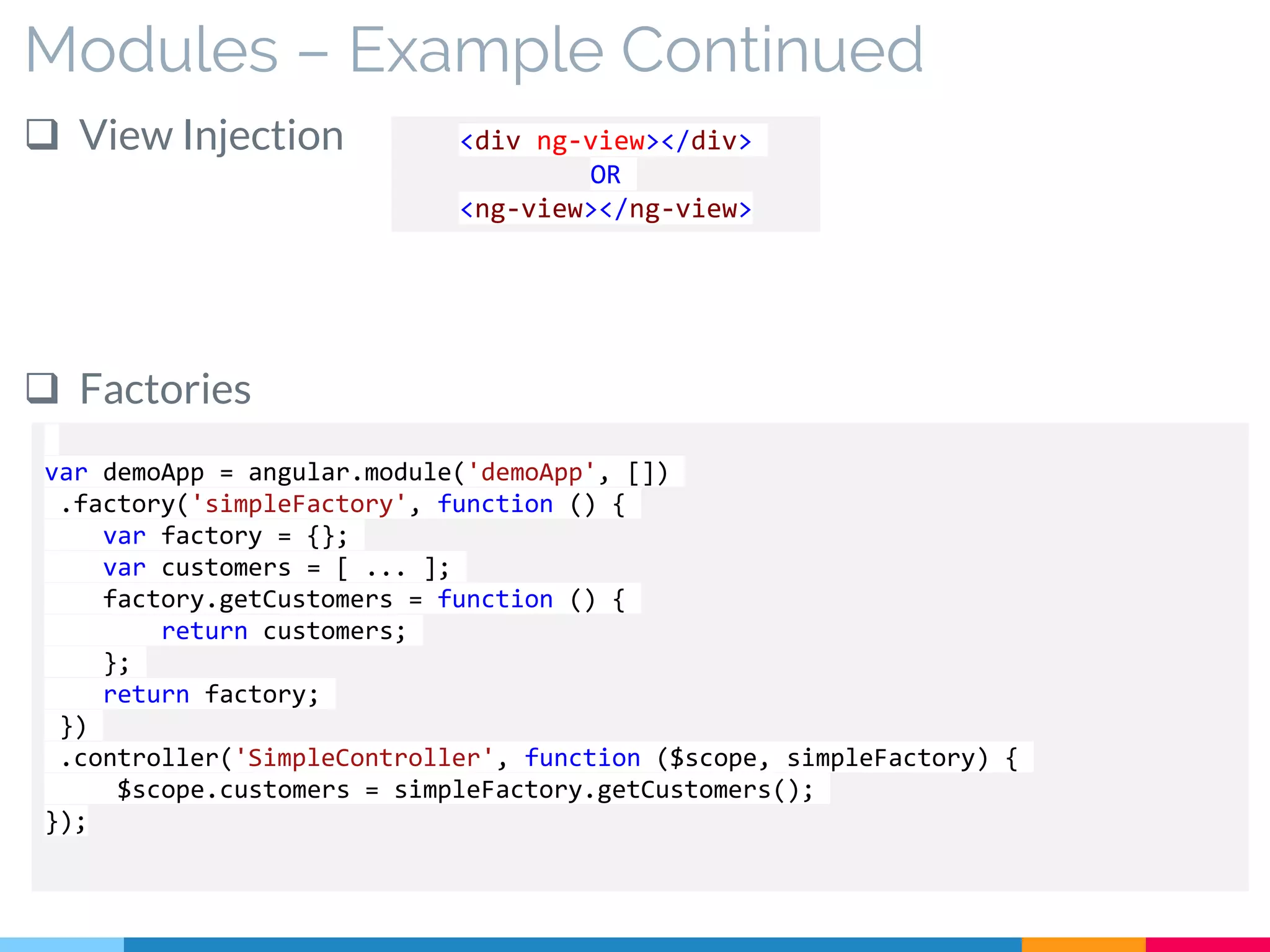 Modules – Example Continued
 View Injection
 Factories
<div ng-view></div>
OR
<ng-view></ng-view>
var demoApp = angular.module('demoApp', [])
.factory('simpleFactory', function () {
var factory = {};
var customers = [ ... ];
factory.getCustomers = function () {
return customers;
};
return factory;
})
.controller('SimpleController', function ($scope, simpleFactory) {
$scope.customers = simpleFactory.getCustomers();
});
 