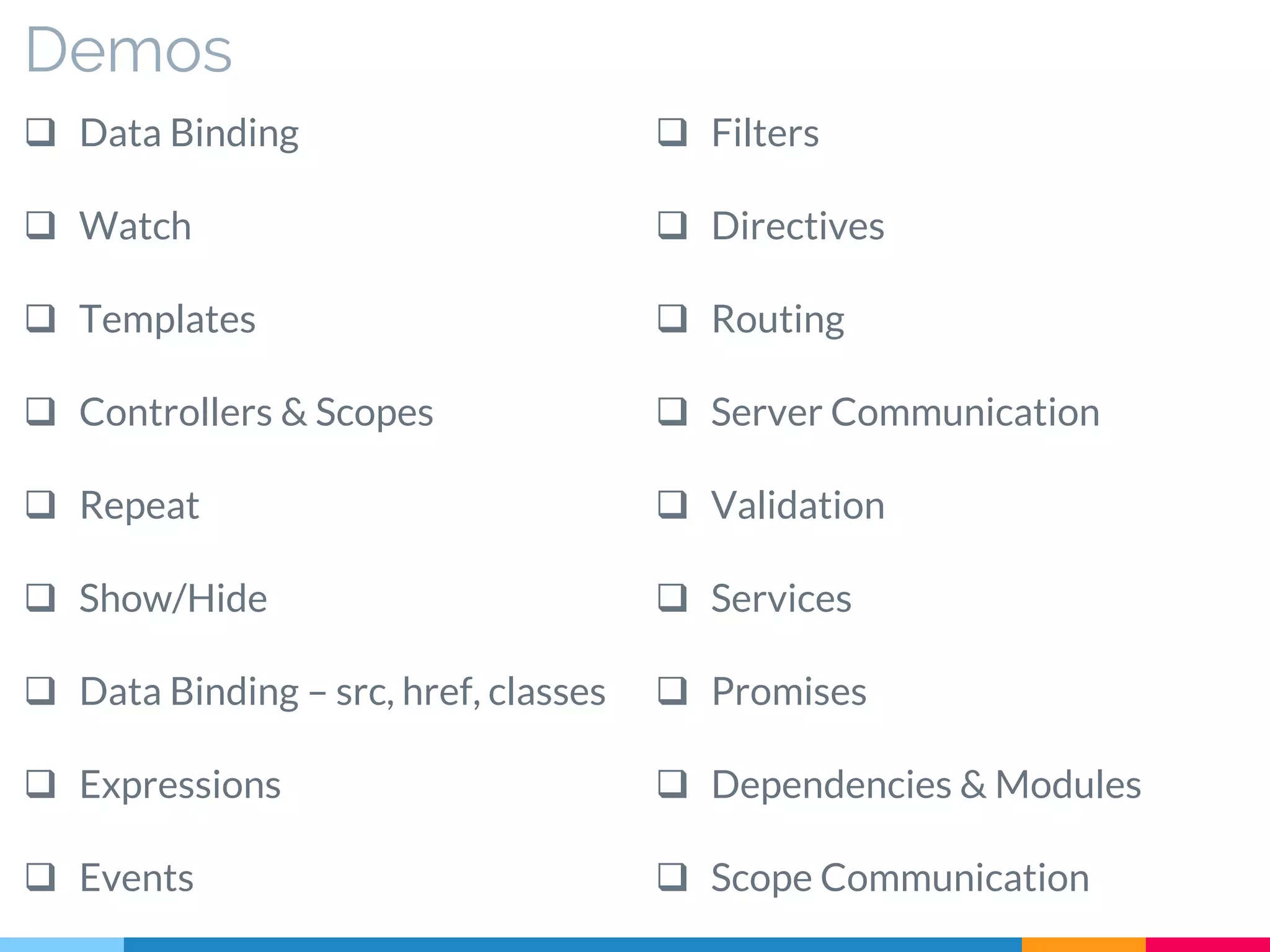 Demos
 Data Binding
 Watch
 Templates
 Controllers & Scopes
 Repeat
 Show/Hide
 Data Binding – src, href, classes
 Expressions
 Events
 Filters
 Directives
 Routing
 Server Communication
 Validation
 Services
 Promises
 Dependencies & Modules
 Scope Communication
 