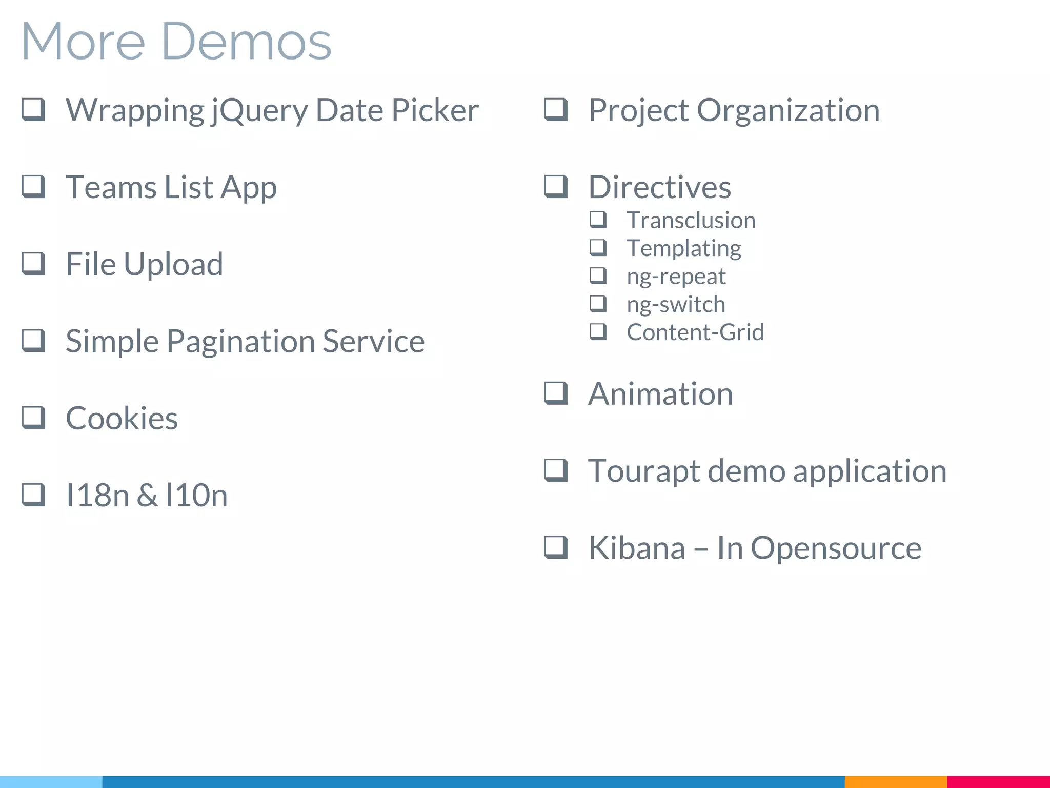 More Demos
 Wrapping jQuery Date Picker
 Teams List App
 File Upload
 Simple Pagination Service
 Cookies
 I18n & l10n
 Project Organization
 Directives
 Transclusion
 Templating
 ng-repeat
 ng-switch
 Content-Grid
 Animation
 Tourapt demo application
 Kibana – In Opensource
 