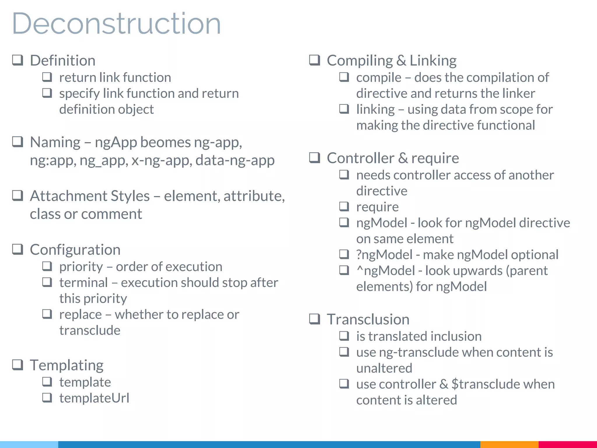 Deconstruction
 Definition
 return link function
 specify link function and return
definition object
 Naming – ngApp beomes ng-app,
ng:app, ng_app, x-ng-app, data-ng-app
 Attachment Styles – element, attribute,
class or comment
 Configuration
 priority – order of execution
 terminal – execution should stop after
this priority
 replace – whether to replace or
transclude
 Templating
 template
 templateUrl
 Compiling & Linking
 compile – does the compilation of
directive and returns the linker
 linking – using data from scope for
making the directive functional
 Controller & require
 needs controller access of another
directive
 require
 ngModel - look for ngModel directive
on same element
 ?ngModel - make ngModel optional
 ^ngModel - look upwards (parent
elements) for ngModel
 Transclusion
 is translated inclusion
 use ng-transclude when content is
unaltered
 use controller & $transclude when
content is altered
 