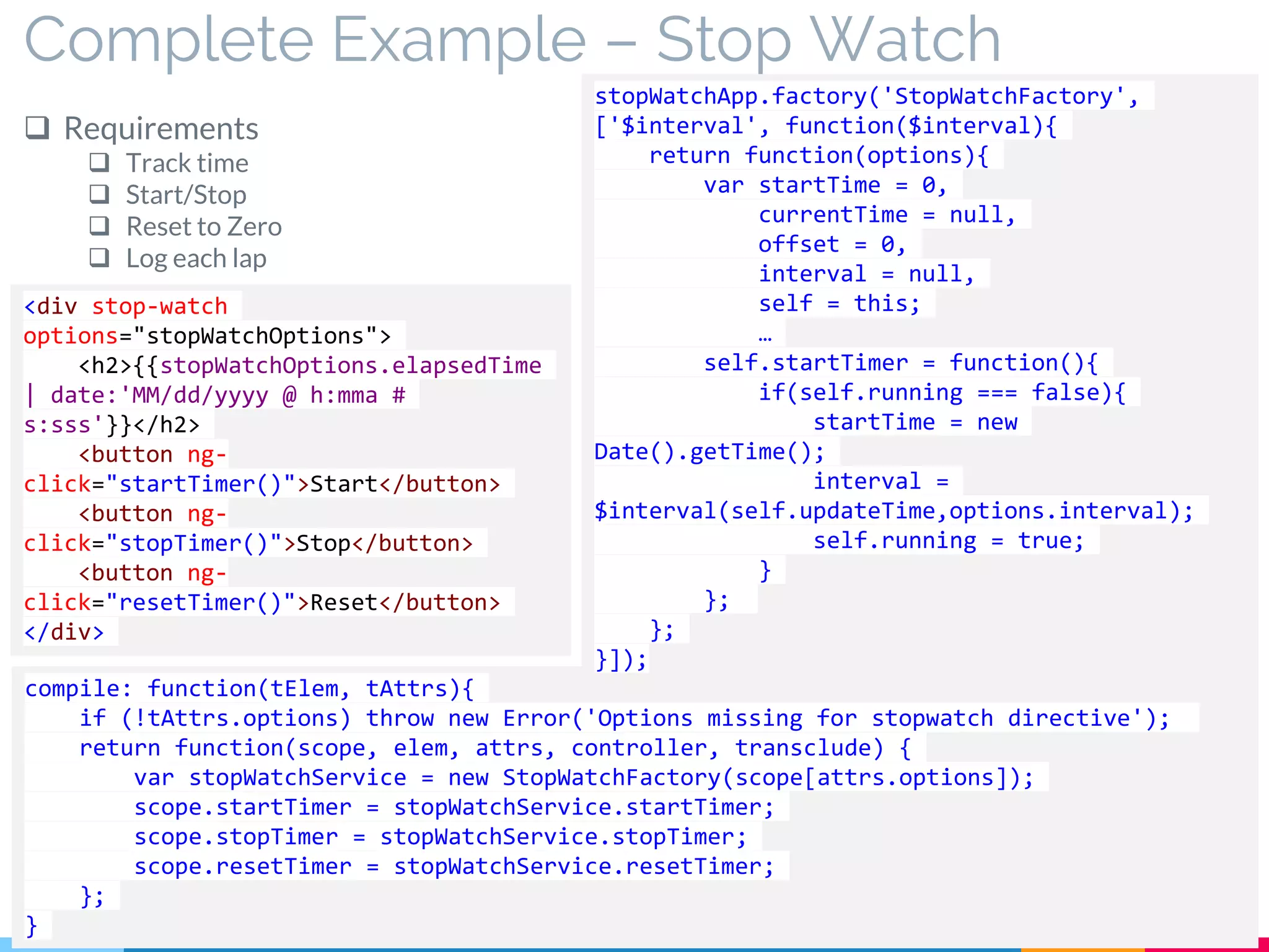 Complete Example – Stop Watch
 Requirements
 Track time
 Start/Stop
 Reset to Zero
 Log each lap
<div stop-watch
options="stopWatchOptions">
<h2>{{stopWatchOptions.elapsedTime
| date:'MM/dd/yyyy @ h:mma #
s:sss'}}</h2>
<button ng-
click="startTimer()">Start</button>
<button ng-
click="stopTimer()">Stop</button>
<button ng-
click="resetTimer()">Reset</button>
</div>
compile: function(tElem, tAttrs){
if (!tAttrs.options) throw new Error('Options missing for stopwatch directive');
return function(scope, elem, attrs, controller, transclude) {
var stopWatchService = new StopWatchFactory(scope[attrs.options]);
scope.startTimer = stopWatchService.startTimer;
scope.stopTimer = stopWatchService.stopTimer;
scope.resetTimer = stopWatchService.resetTimer;
};
}
stopWatchApp.factory('StopWatchFactory',
['$interval', function($interval){
return function(options){
var startTime = 0,
currentTime = null,
offset = 0,
interval = null,
self = this;
…
self.startTimer = function(){
if(self.running === false){
startTime = new
Date().getTime();
interval =
$interval(self.updateTime,options.interval);
self.running = true;
}
};
};
}]);
 