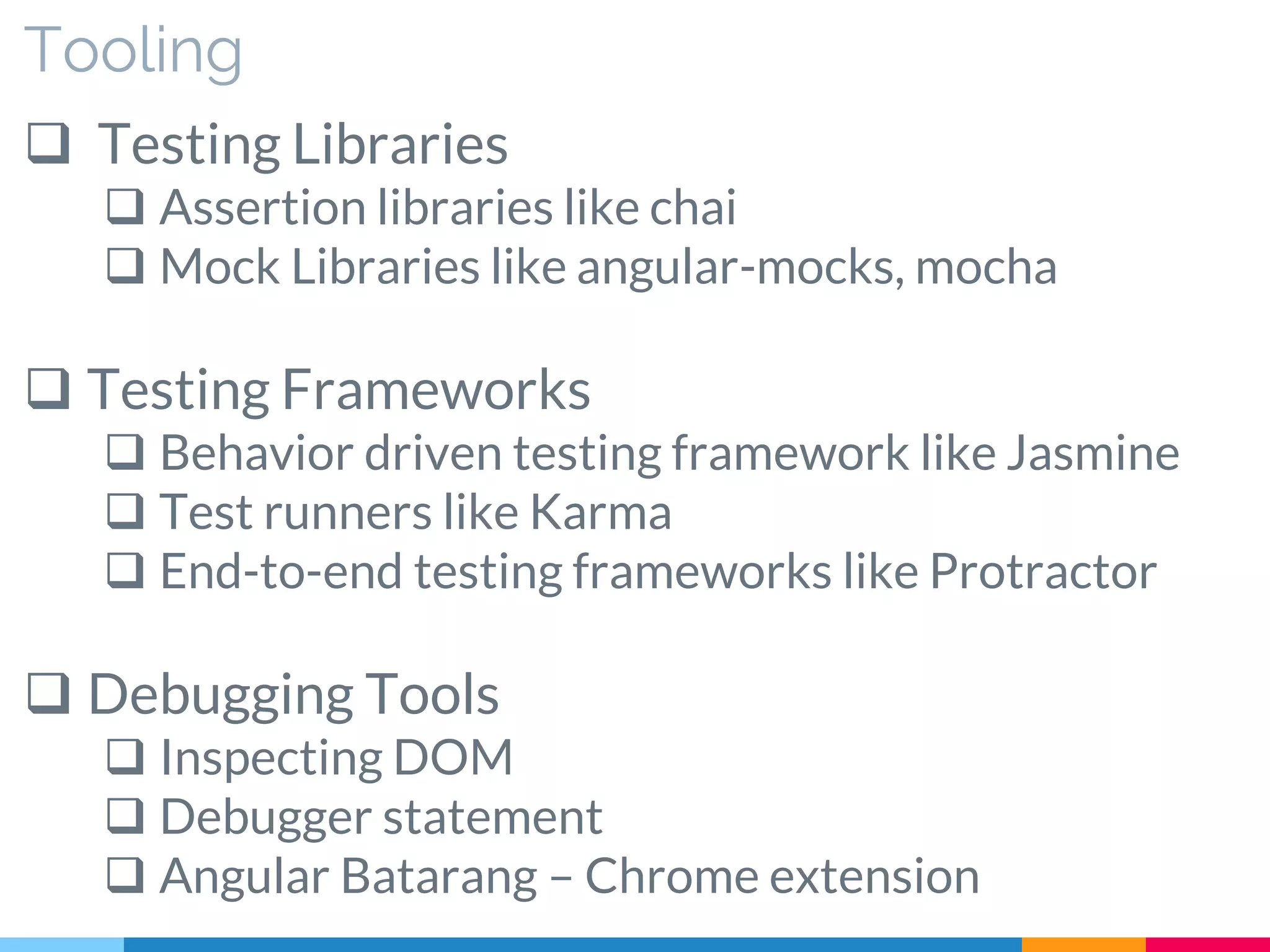 Tooling
 Testing Libraries
 Assertion libraries like chai
 Mock Libraries like angular-mocks, mocha
 Testing Frameworks
 Behavior driven testing framework like Jasmine
 Test runners like Karma
 End-to-end testing frameworks like Protractor
 Debugging Tools
 Inspecting DOM
 Debugger statement
 Angular Batarang – Chrome extension
 