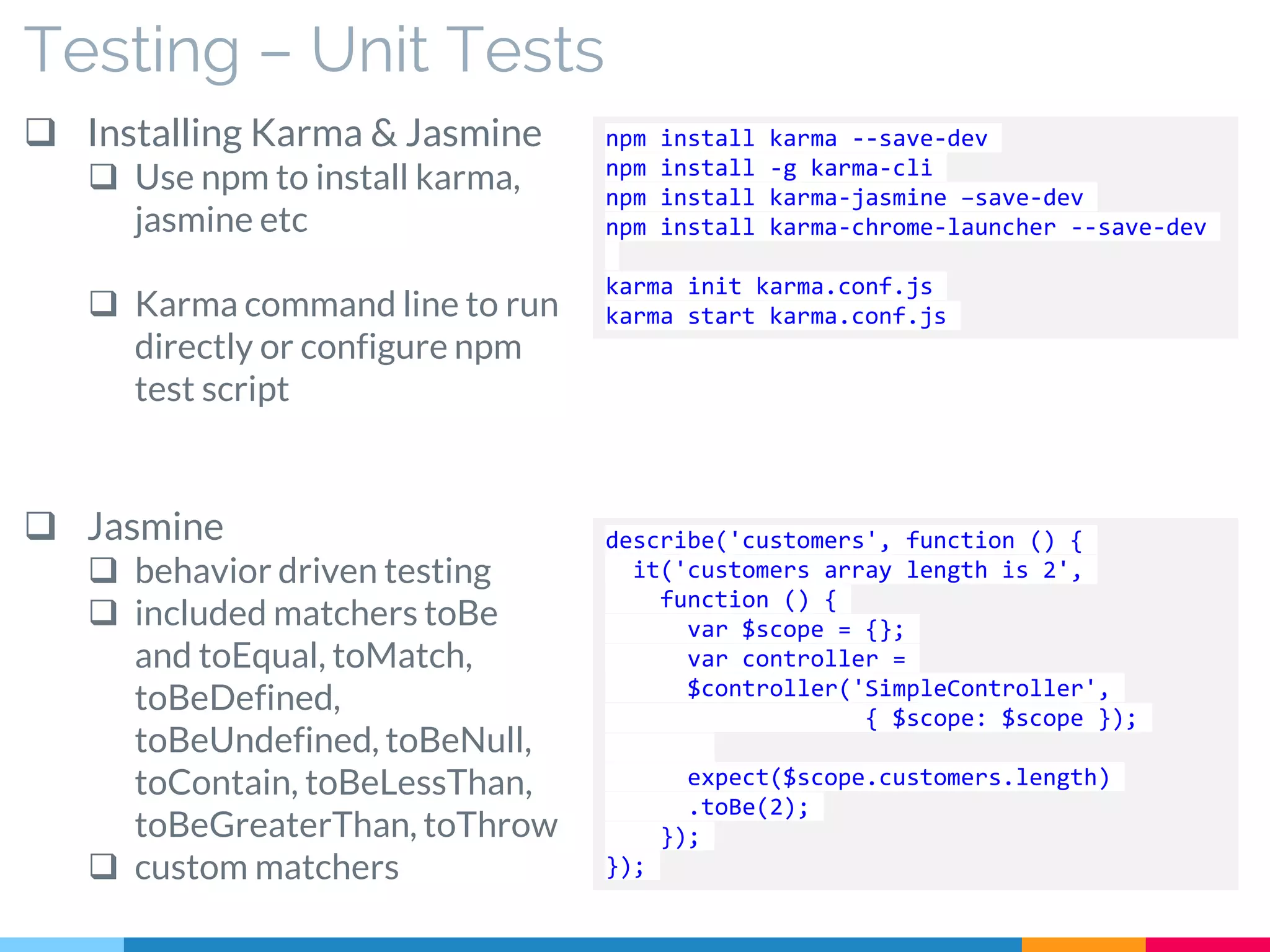 Testing – Unit Tests
 Installing Karma & Jasmine
 Use npm to install karma,
jasmine etc
 Karma command line to run
directly or configure npm
test script
 Jasmine
 behavior driven testing
 included matchers toBe
and toEqual, toMatch,
toBeDefined,
toBeUndefined, toBeNull,
toContain, toBeLessThan,
toBeGreaterThan, toThrow
 custom matchers
npm install karma --save-dev
npm install -g karma-cli
npm install karma-jasmine –save-dev
npm install karma-chrome-launcher --save-dev
karma init karma.conf.js
karma start karma.conf.js
describe('customers', function () {
it('customers array length is 2',
function () {
var $scope = {};
var controller =
$controller('SimpleController',
{ $scope: $scope });
expect($scope.customers.length)
.toBe(2);
});
});
 