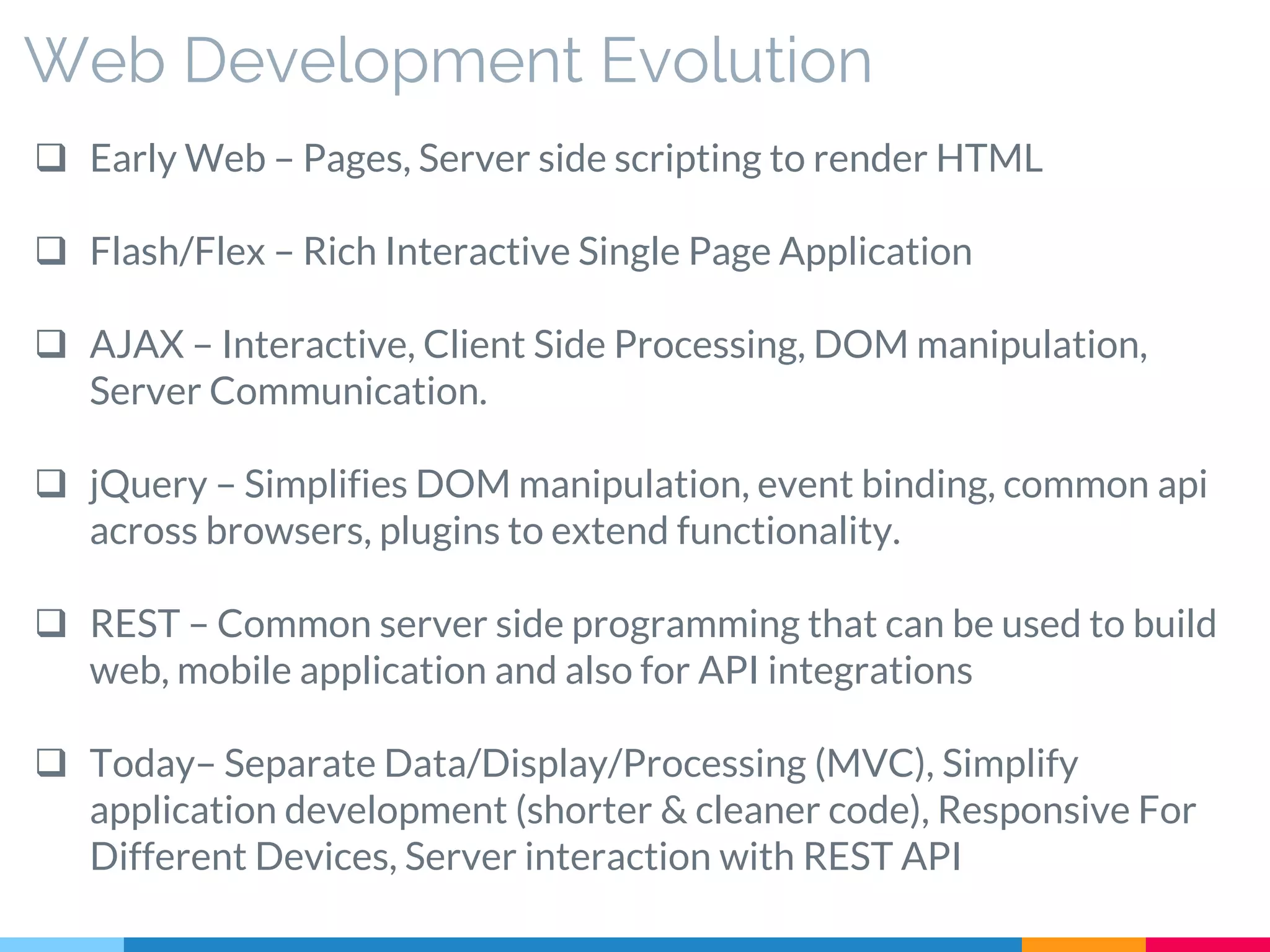 Web Development Evolution
 Early Web – Pages, Server side scripting to render HTML
 Flash/Flex – Rich Interactive Single Page Application
 AJAX – Interactive, Client Side Processing, DOM manipulation,
Server Communication.
 jQuery – Simplifies DOM manipulation, event binding, common api
across browsers, plugins to extend functionality.
 REST – Common server side programming that can be used to build
web, mobile application and also for API integrations
 Today– Separate Data/Display/Processing (MVC), Simplify
application development (shorter & cleaner code), Responsive For
Different Devices, Server interaction with REST API
 
