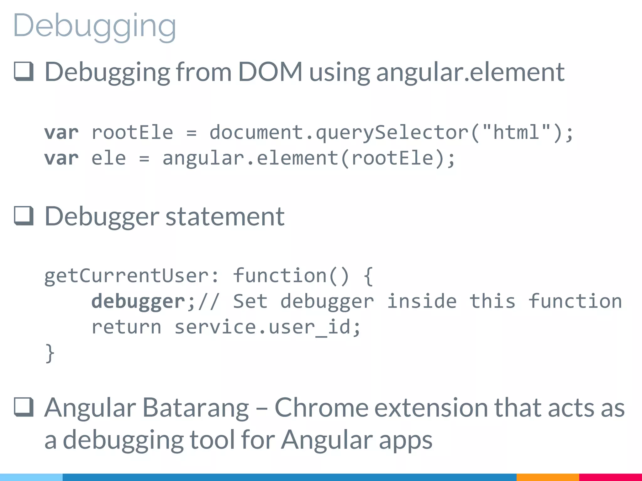 Debugging
 Debugging from DOM using angular.element
var rootEle = document.querySelector("html");
var ele = angular.element(rootEle);
 Debugger statement
getCurrentUser: function() {
debugger;// Set debugger inside this function
return service.user_id;
}
 Angular Batarang – Chrome extension that acts as
a debugging tool for Angular apps
 
