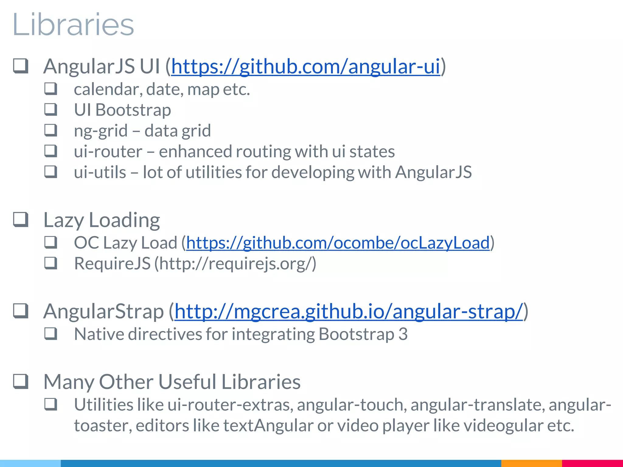 Libraries
 AngularJS UI (https://github.com/angular-ui)
 calendar, date, map etc.
 UI Bootstrap
 ng-grid – data grid
 ui-router – enhanced routing with ui states
 ui-utils – lot of utilities for developing with AngularJS
 Lazy Loading
 OC Lazy Load (https://github.com/ocombe/ocLazyLoad)
 RequireJS (http://requirejs.org/)
 AngularStrap (http://mgcrea.github.io/angular-strap/)
 Native directives for integrating Bootstrap 3
 Many Other Useful Libraries
 Utilities like ui-router-extras, angular-touch, angular-translate, angular-
toaster, editors like textAngular or video player like videogular etc.
 