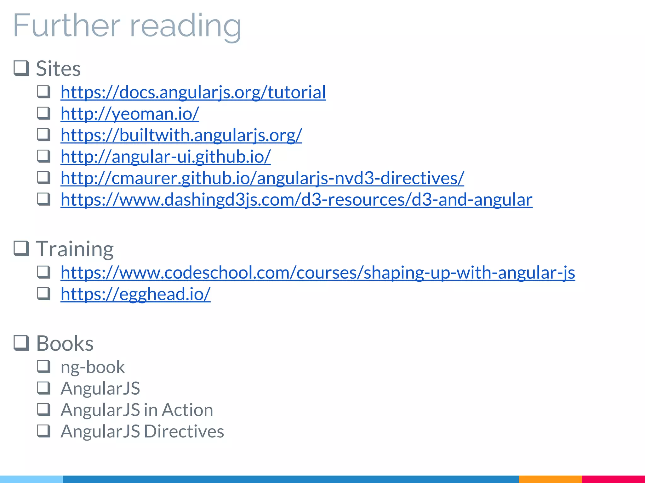 Further reading
 Sites
 https://docs.angularjs.org/tutorial
 http://yeoman.io/
 https://builtwith.angularjs.org/
 http://angular-ui.github.io/
 http://cmaurer.github.io/angularjs-nvd3-directives/
 https://www.dashingd3js.com/d3-resources/d3-and-angular
 Training
 https://www.codeschool.com/courses/shaping-up-with-angular-js
 https://egghead.io/
 Books
 ng-book
 AngularJS
 AngularJS in Action
 AngularJS Directives
 