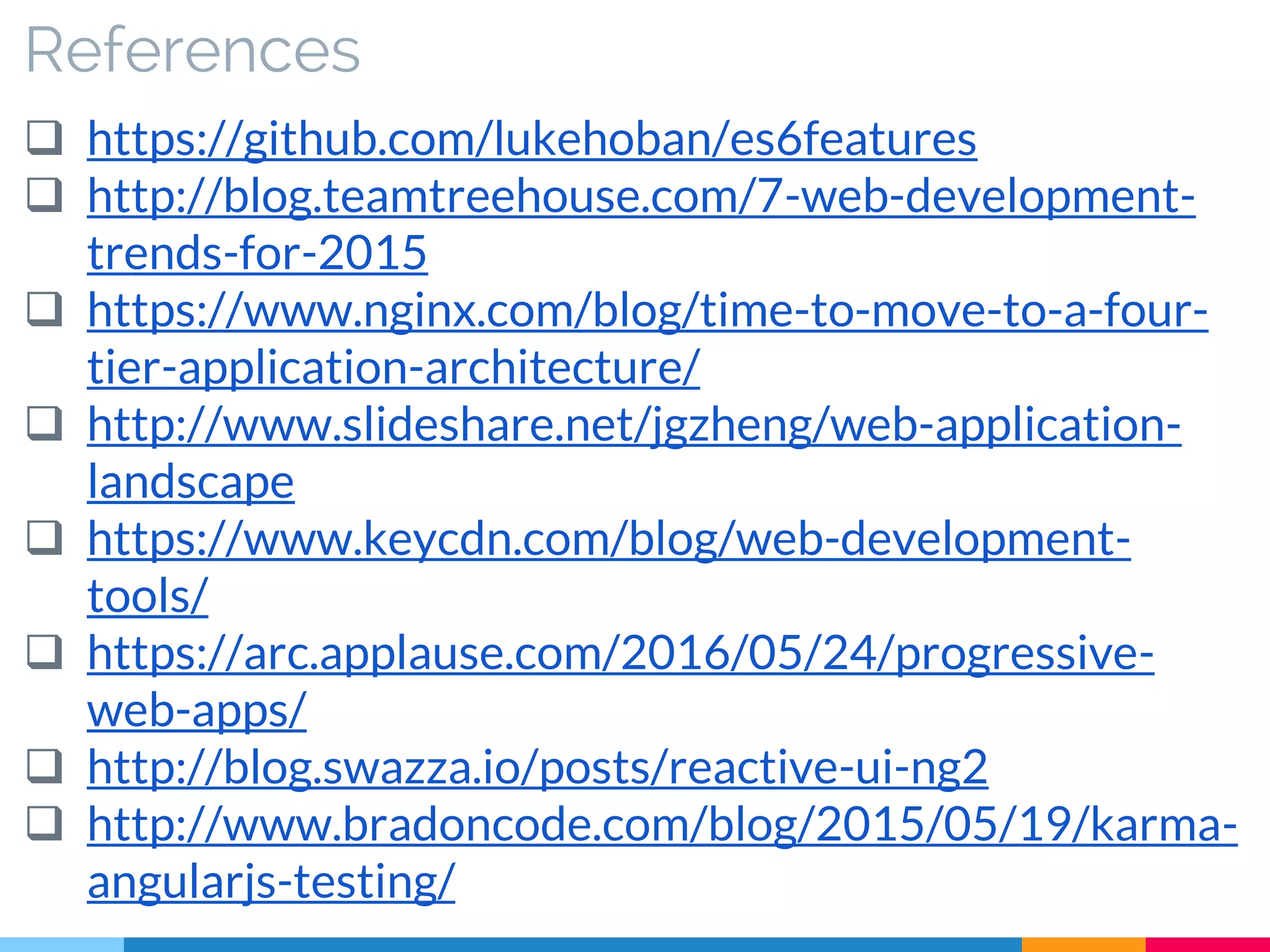 References
 https://github.com/lukehoban/es6features
 http://blog.teamtreehouse.com/7-web-development-
trends-for-2015
 https://www.nginx.com/blog/time-to-move-to-a-four-
tier-application-architecture/
 http://www.slideshare.net/jgzheng/web-application-
landscape
 https://www.keycdn.com/blog/web-development-
tools/
 https://arc.applause.com/2016/05/24/progressive-
web-apps/
 http://blog.swazza.io/posts/reactive-ui-ng2
 http://www.bradoncode.com/blog/2015/05/19/karma-
angularjs-testing/
 